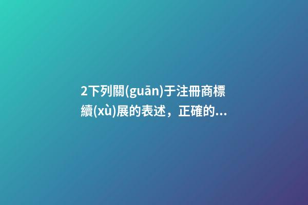 2下列關(guān)于注冊商標續(xù)展的表述，正確的是( )A